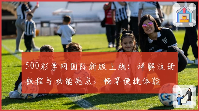 500彩票网国际新版上线：详解注册教程与功能亮点，畅享便捷体验