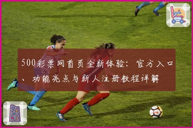 500彩票网首页全新体验：官方入口、功能亮点与新人注册教程详解
