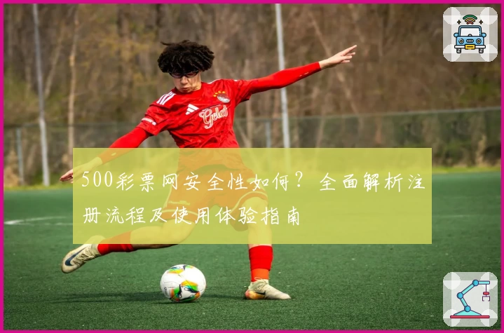 500彩票网安全性如何？全面解析注册流程及使用体验指南