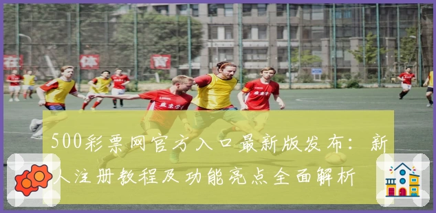 500彩票网官方入口最新版发布：新人注册教程及功能亮点全面解析