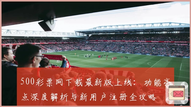 500彩票网下载最新版上线：功能亮点深度解析与新用户注册全攻略