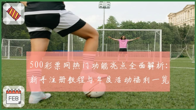 500彩票网热门功能亮点全面解析：新手注册教程与年度活动福利一览