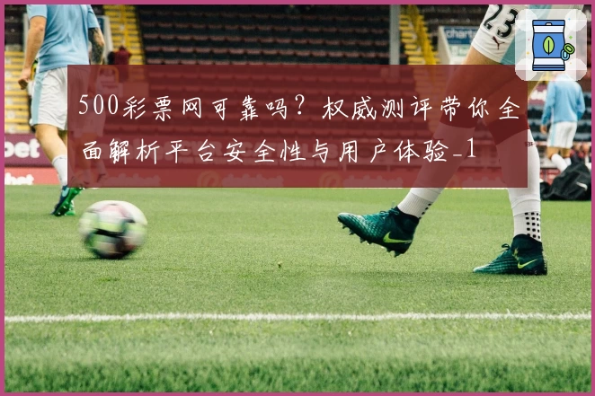 500彩票网可靠吗？权威测评带你全面解析平台安全性与用户体验_1