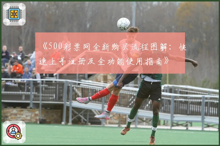 《500彩票网全新购买流程图解:快速上手注册及全功能使用指南》