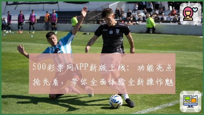 500彩票网APP新版上线：功能亮点抢先看，带你全面体验全新操作魅力