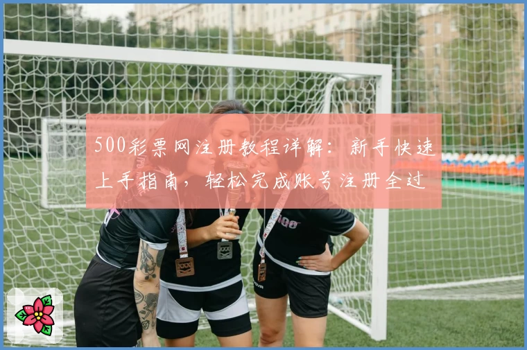 500彩票网注册教程详解：新手快速上手指南，轻松完成账号注册全过程