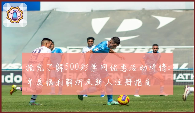 抢先了解500彩票网优惠活动详情:年度福利解析及新人注册指南