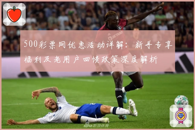 500彩票网优惠活动详解:新手专享福利及老用户回馈政策深度解析