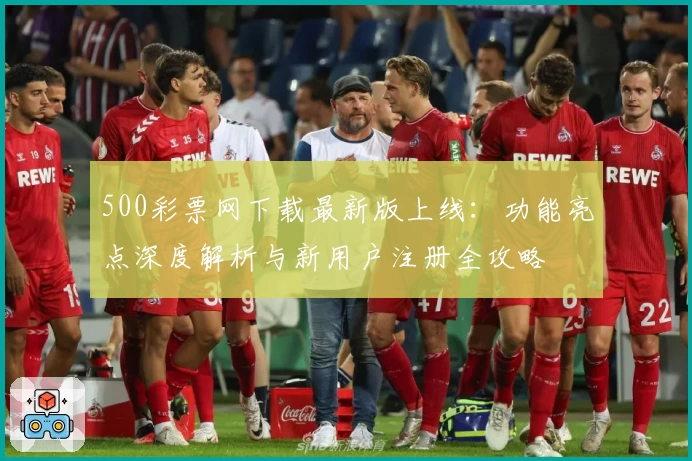 500彩票网下载最新版上线:功能亮点深度解析与新用户注册全攻略