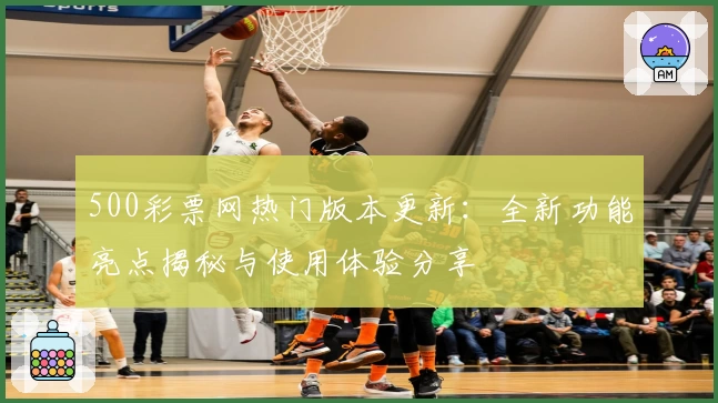 500彩票网热门版本更新：全新功能亮点揭秘与使用体验分享