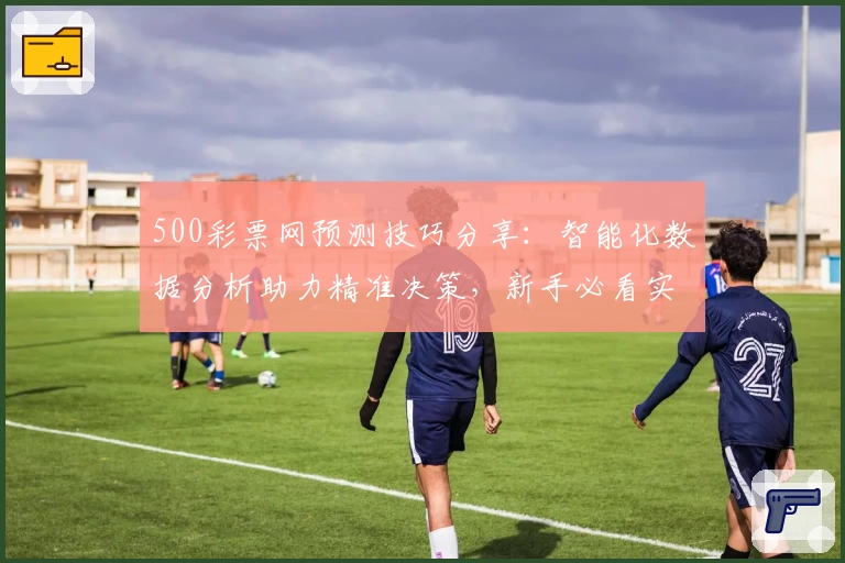 500彩票网预测技巧分享:智能化数据分析助力精准决策,新手必看实用指南