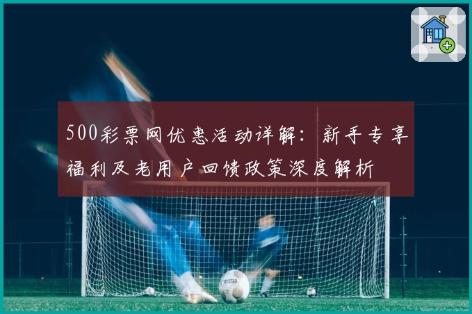 500彩票网优惠活动详解：新手专享福利及老用户回馈政策深度解析