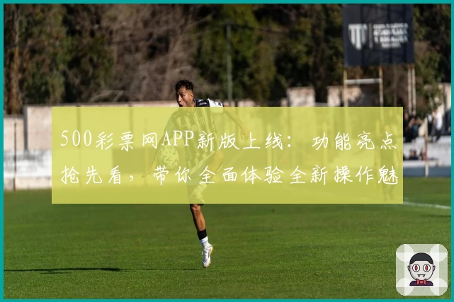 500彩票网APP新版上线：功能亮点抢先看，带你全面体验全新操作魅力