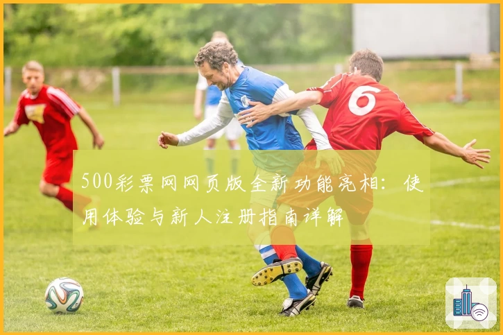 500彩票网网页版全新功能亮相:使用体验与新人注册指南详解
