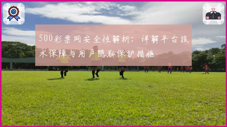 500彩票网安全性解析：详解平台技术保障与用户隐私保护措施