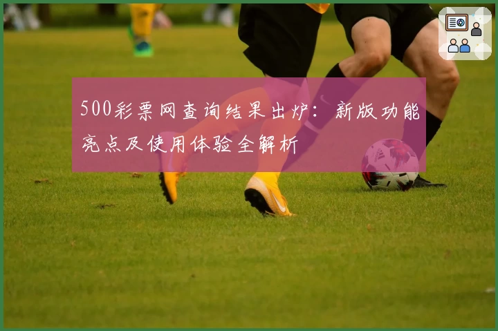 500彩票网查询结果出炉：新版功能亮点及使用体验全解析